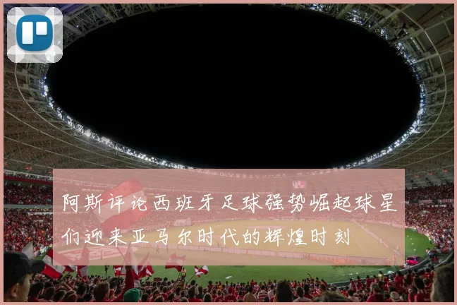 阿斯评论西班牙足球强势崛起球星们迎来亚马尔时代的辉煌时刻
