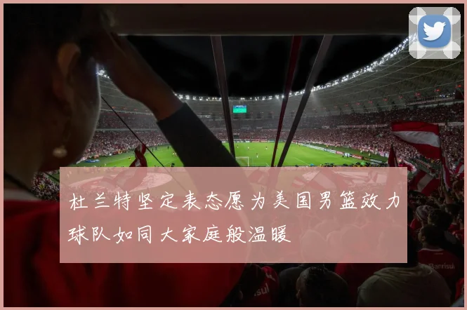 杜兰特坚定表态愿为美国男篮效力球队如同大家庭般温暖
