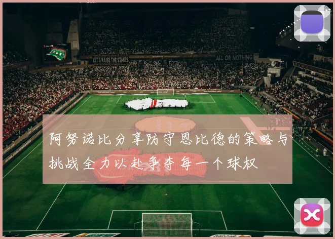 阿努诺比分享防守恩比德的策略与挑战全力以赴争夺每一个球权