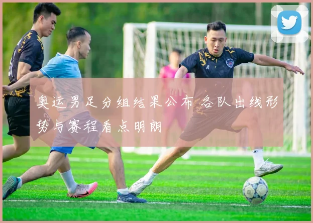 奥运男足分组结果公布 各队出线形势与赛程看点明朗