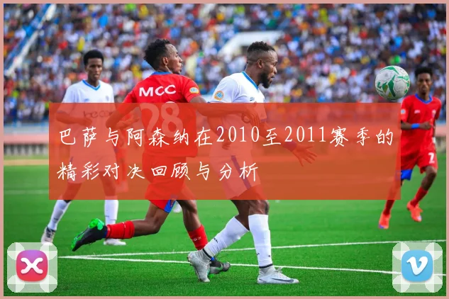巴萨与阿森纳在2010至2011赛季的精彩对决回顾与分析