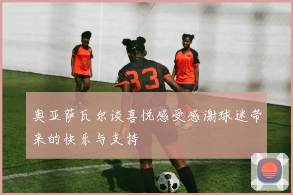 奥亚萨瓦尔谈喜悦感受感谢球迷带来的快乐与支持