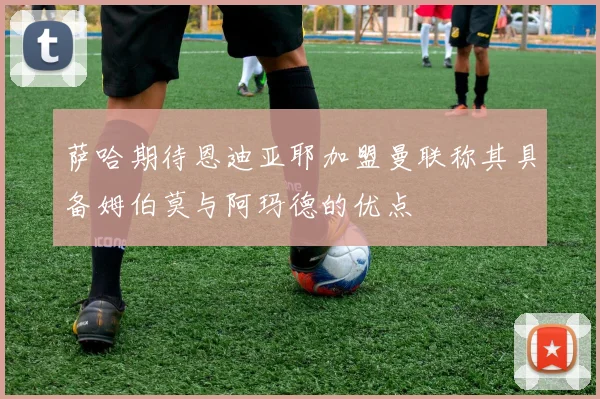 萨哈期待恩迪亚耶加盟曼联称其具备姆伯莫与阿玛德的优点