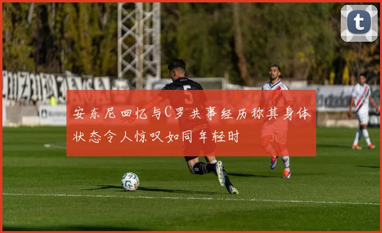 安东尼回忆与C罗共事经历称其身体状态令人惊叹如同年轻时