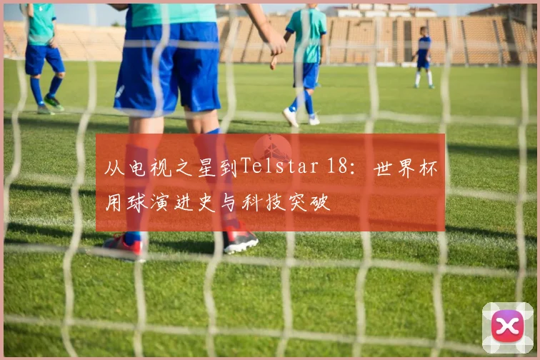 从电视之星到Telstar 18：世界杯用球演进史与科技突破
